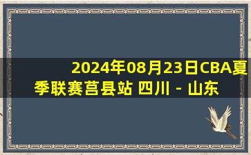 2024年08月23日CBA夏季联赛莒县站 四川 - 山东 全场录像